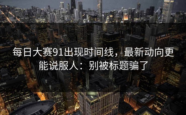 每日大赛91出现时间线,最新动向更能说服人:别被标题骗了