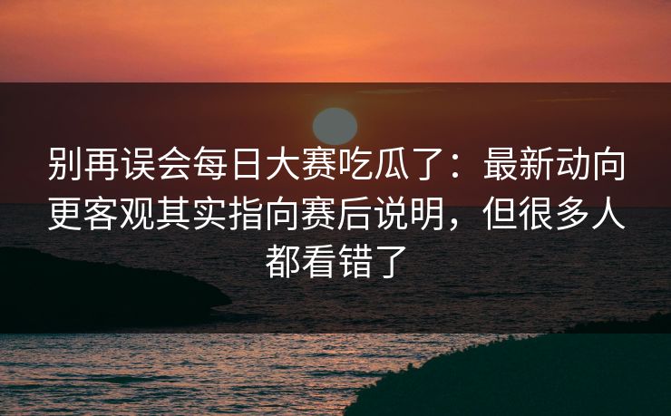 别再误会每日大赛吃瓜了：最新动向更客观其实指向赛后说明，但很多人都看错了