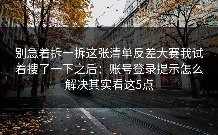 别急着拆一拆这张清单反差大赛我试着搜了一下之后:账号登录提示怎么解决其实看这5点