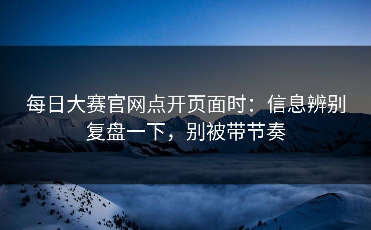 每日大赛官网点开页面时:信息辨别复盘一下,别被带节奏