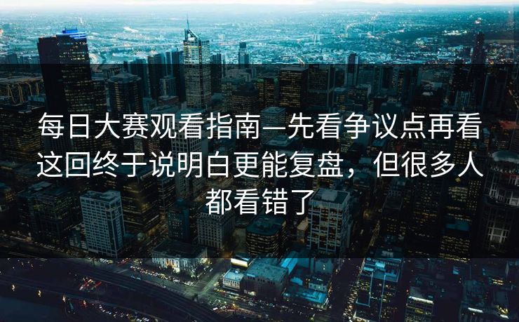 每日大赛观看指南—先看争议点再看这回终于说明白更能复盘,但很多人都看错了