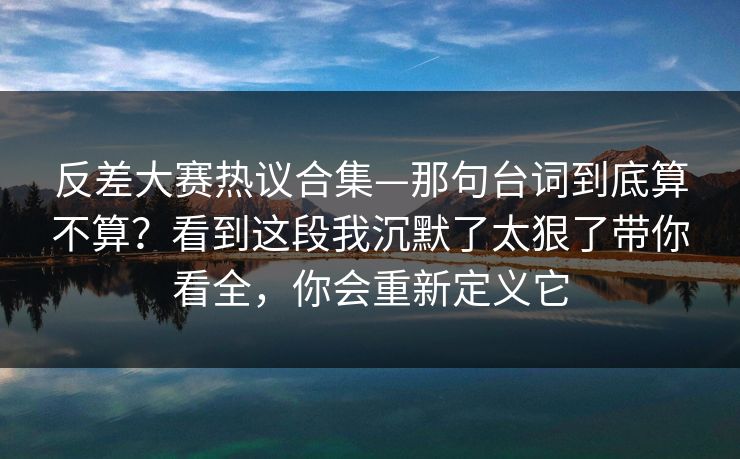 反差大赛热议合集—那句台词到底算不算?看到这段我沉默了太狠了带你看全,你会重新定义它