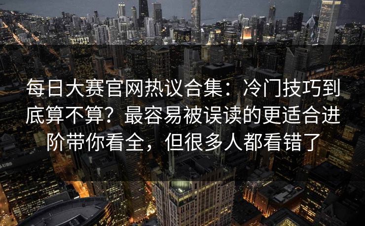 每日大赛官网热议合集:冷门技巧到底算不算?最容易被误读的更适合进阶带你看全,但很多人都看错了