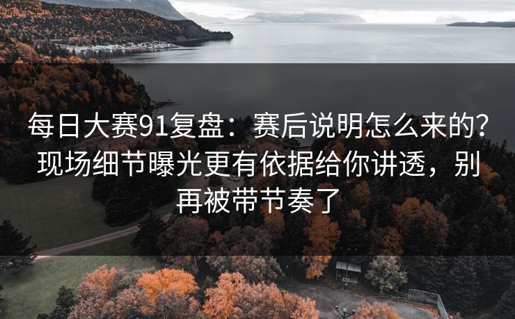 每日大赛91复盘：赛后说明怎么来的？现场细节曝光更有依据给你讲透，别再被带节奏了