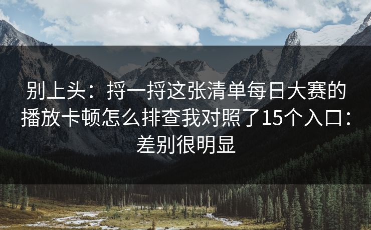 别上头:捋一捋这张清单每日大赛的播放卡顿怎么排查我对照了15个入口:差别很明显
