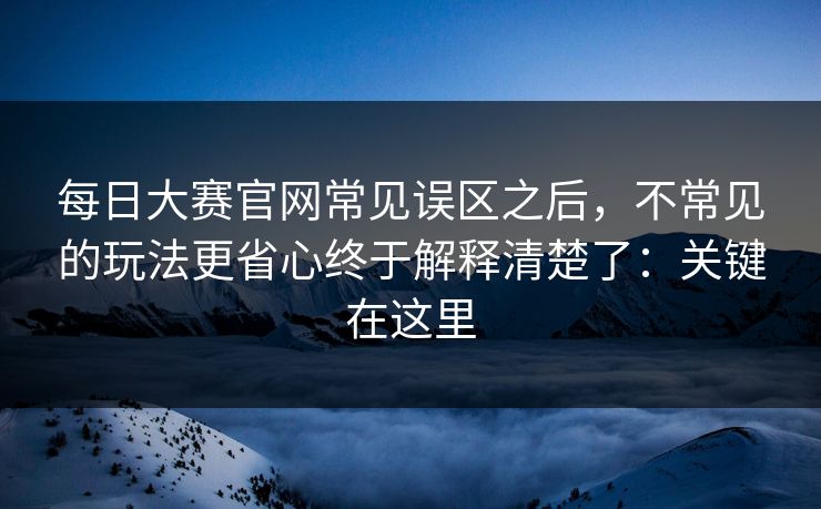 每日大赛官网常见误区之后,不常见的玩法更省心终于解释清楚了:关键在这里 每日大赛官网常见误区之后,不常见的玩法更省心终于解释清楚了:关键在这里