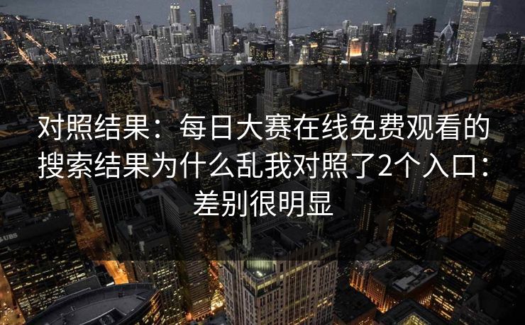 对照结果:每日大赛在线免费观看的搜索结果为什么乱我对照了2个入口:差别很明显 对照结果:每日大赛在线免费观看的搜索结果为什么乱我对照了2个入口:差别很明显
