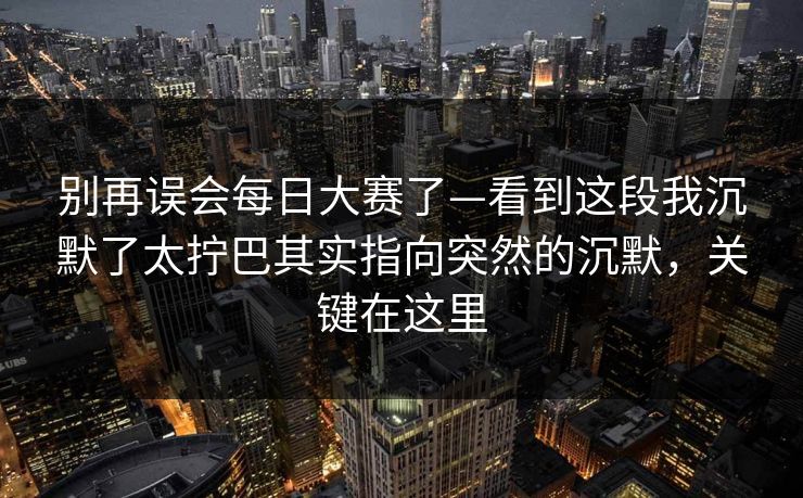 别再误会每日大赛了—看到这段我沉默了太拧巴其实指向突然的沉默，关键在这里