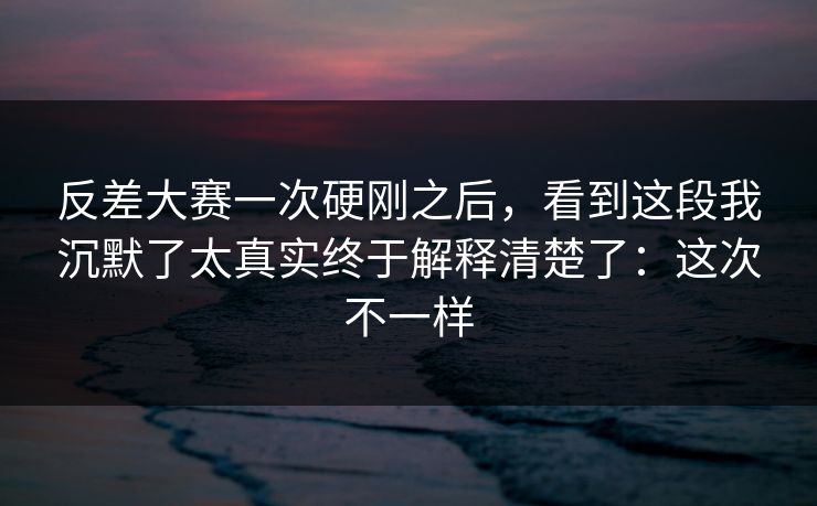 反差大赛一次硬刚之后,看到这段我沉默了太真实终于解释清楚了:这次不一样 反差大赛一次硬刚之后,看到这段我沉默了太真实终于解释清楚了:这次不一样