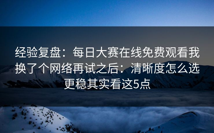 经验复盘:每日大赛在线免费观看我换了个网络再试之后:清晰度怎么选更稳其实看这5点