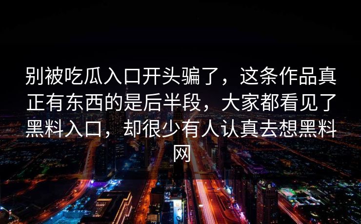别被吃瓜入口开头骗了,这条作品真正有东西的是后半段,大家都看见了黑料入口,却很少有人认真去想黑料网 别被吃瓜入口开头骗了,这条作品真正有东西的是后半段,大家都看见了黑料入口,却很少有人认真去想黑料网