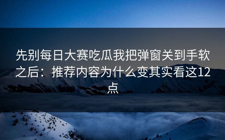 先别每日大赛吃瓜我把弹窗关到手软之后:推荐内容为什么变其实看这12点