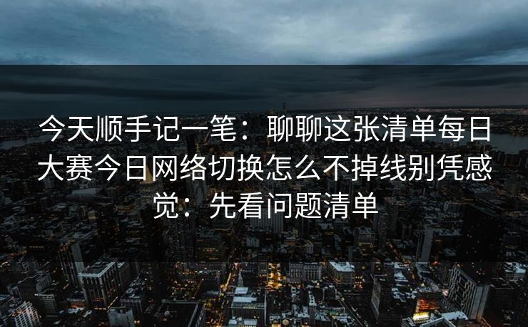 今天顺手记一笔:聊聊这张清单每日大赛今日网络切换怎么不掉线别凭感觉:先看问题清单 今天顺手记一笔:聊聊这张清单每日大赛今日网络切换怎么不掉线别凭感觉:先看问题清单
