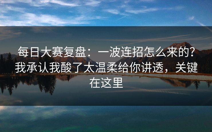 每日大赛复盘：一波连招怎么来的？我承认我酸了太温柔给你讲透，关键在这里