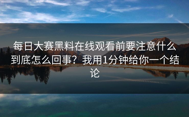 每日大赛黑料在线观看前要注意什么到底怎么回事？我用1分钟给你一个结论