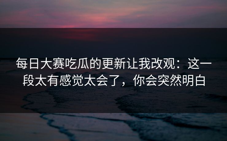 每日大赛吃瓜的更新让我改观:这一段太有感觉太会了,你会突然明白 每日大赛吃瓜的更新让我改观:这一段太有感觉太会了,你会突然明白