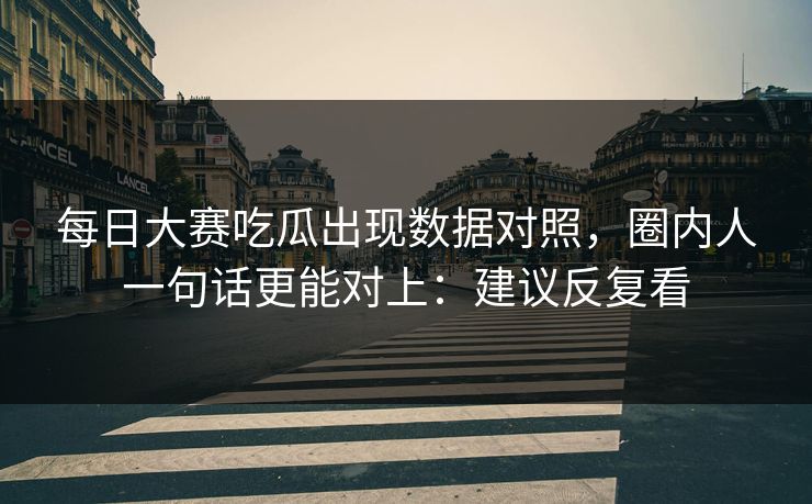 每日大赛吃瓜出现数据对照，圈内人一句话更能对上：建议反复看