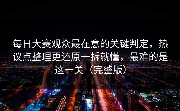 每日大赛观众最在意的关键判定，热议点整理更还原一拆就懂，最难的是这一关（完整版）