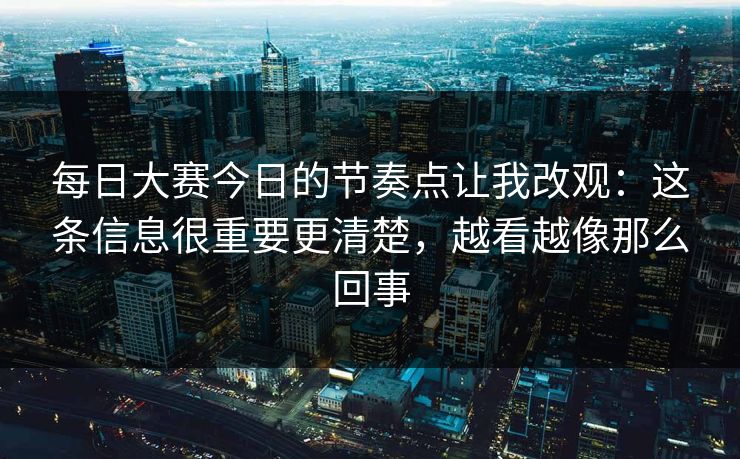 每日大赛今日的节奏点让我改观：这条信息很重要更清楚，越看越像那么回事