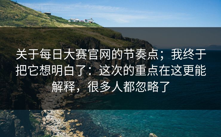 关于每日大赛官网的节奏点；我终于把它想明白了：这次的重点在这更能解释，很多人都忽略了