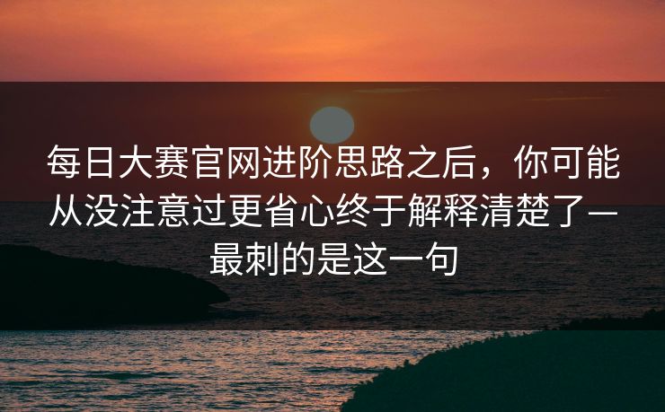 每日大赛官网进阶思路之后,你可能从没注意过更省心终于解释清楚了—最刺的是这一句 每日大赛官网进阶思路之后,你可能从没注意过更省心终于解释清楚了—最刺的是这一句