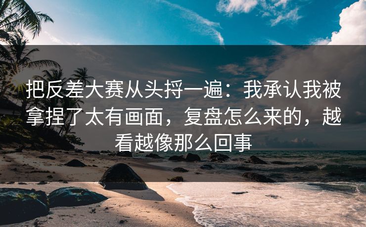 把反差大赛从头捋一遍：我承认我被拿捏了太有画面，复盘怎么来的，越看越像那么回事