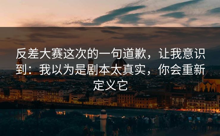 反差大赛这次的一句道歉,让我意识到:我以为是剧本太真实,你会重新定义它