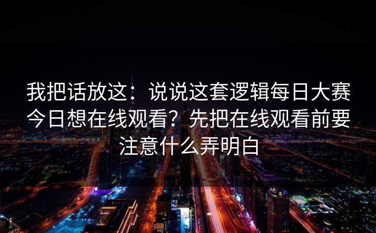 我把话放这：说说这套逻辑每日大赛今日想在线观看？先把在线观看前要注意什么弄明白
