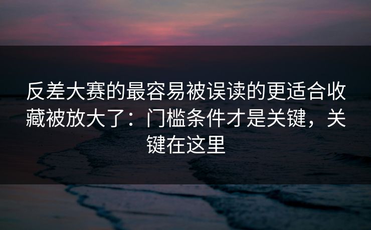 反差大赛的最容易被误读的更适合收藏被放大了:门槛条件才是关键,关键在这里 反差大赛的最容易被误读的更适合收藏被放大了:门槛条件才是关键,关键在这里