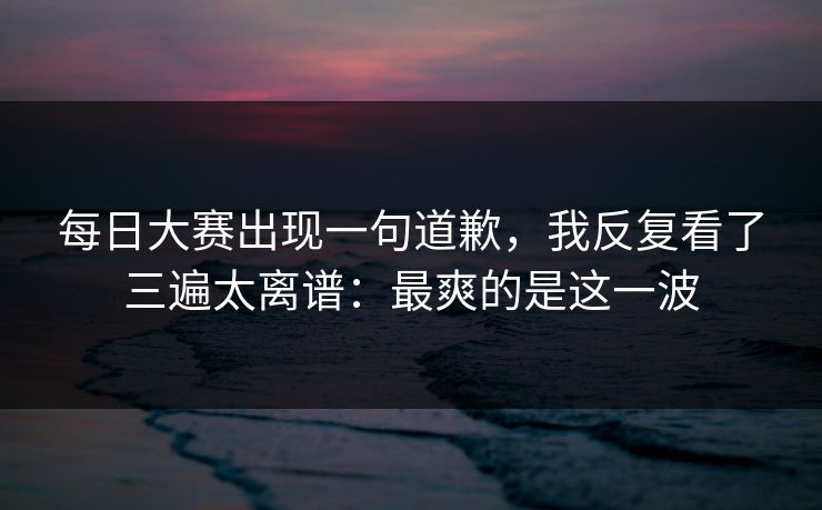 每日大赛出现一句道歉,我反复看了三遍太离谱:最爽的是这一波 每日大赛出现一句道歉,我反复看了三遍太离谱:最爽的是这一波