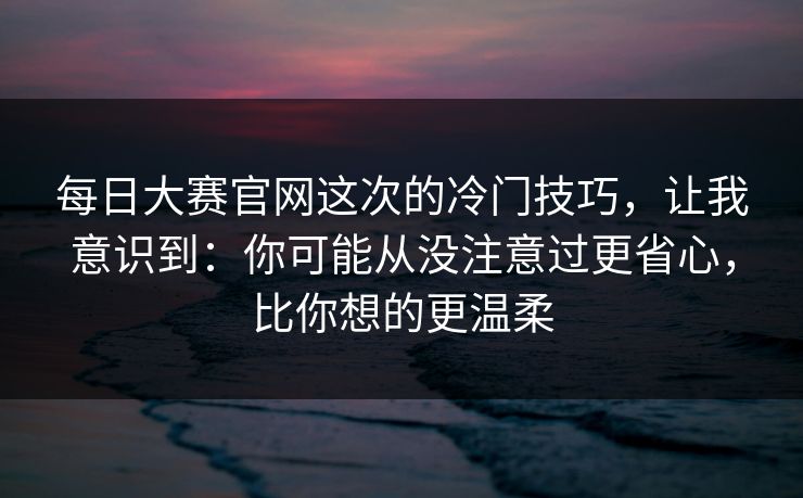 每日大赛官网这次的冷门技巧,让我意识到:你可能从没注意过更省心,比你想的更温柔 每日大赛官网这次的冷门技巧,让我意识到:你可能从没注意过更省心,比你想的更温柔
