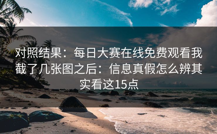 对照结果：每日大赛在线免费观看我截了几张图之后：信息真假怎么辨其实看这15点
