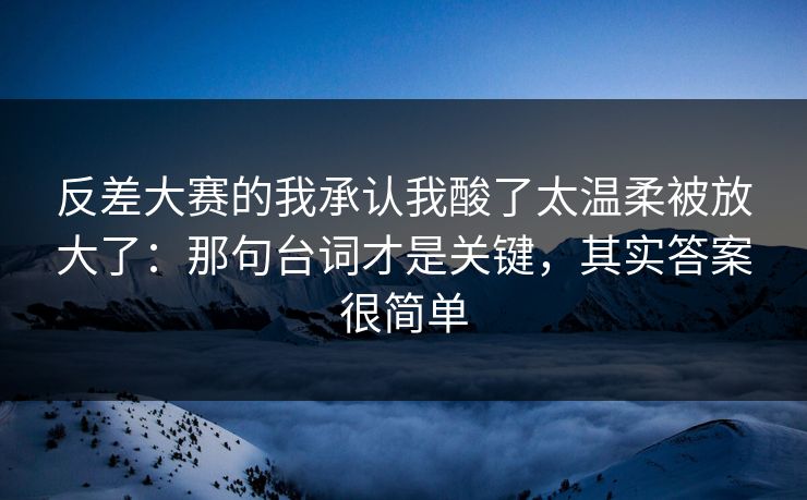 反差大赛的我承认我酸了太温柔被放大了：那句台词才是关键，其实答案很简单