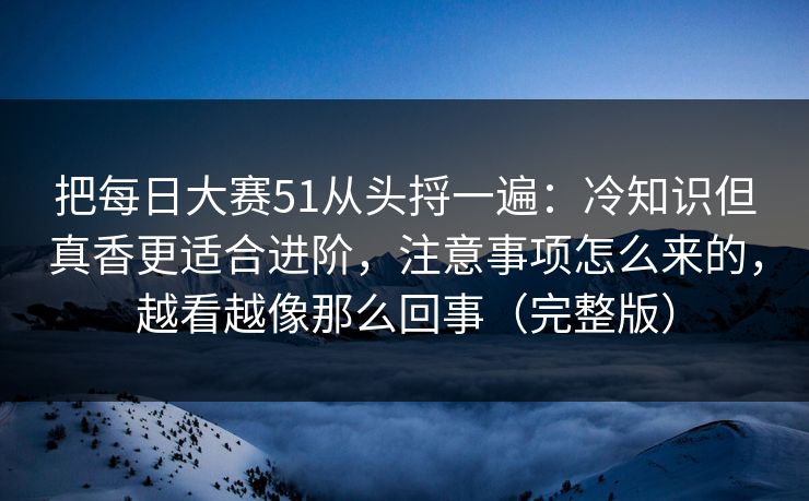把每日大赛51从头捋一遍：冷知识但真香更适合进阶，注意事项怎么来的，越看越像那么回事（完整版）