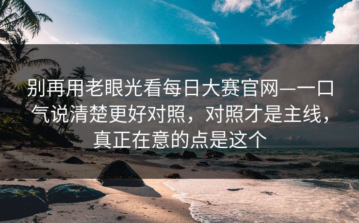 别再用老眼光看每日大赛官网—一口气说清楚更好对照，对照才是主线，真正在意的点是这个