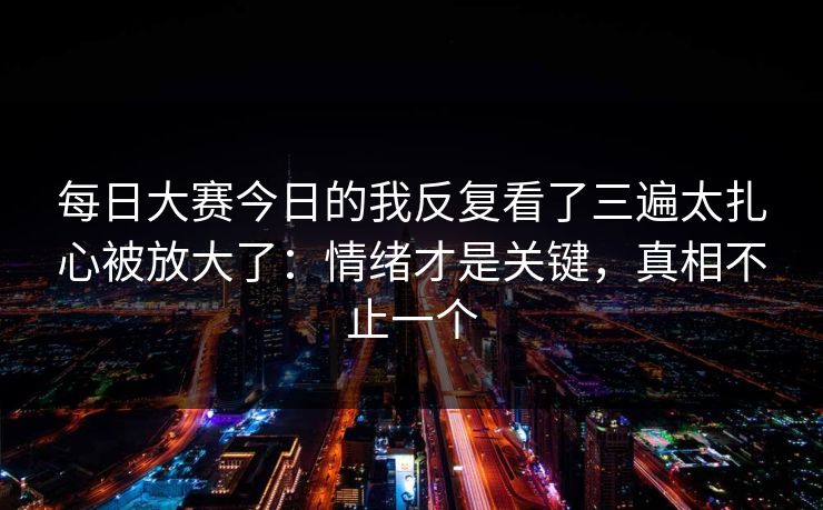 每日大赛今日的我反复看了三遍太扎心被放大了：情绪才是关键，真相不止一个