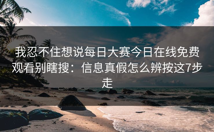 我忍不住想说每日大赛今日在线免费观看别瞎搜：信息真假怎么辨按这7步走
