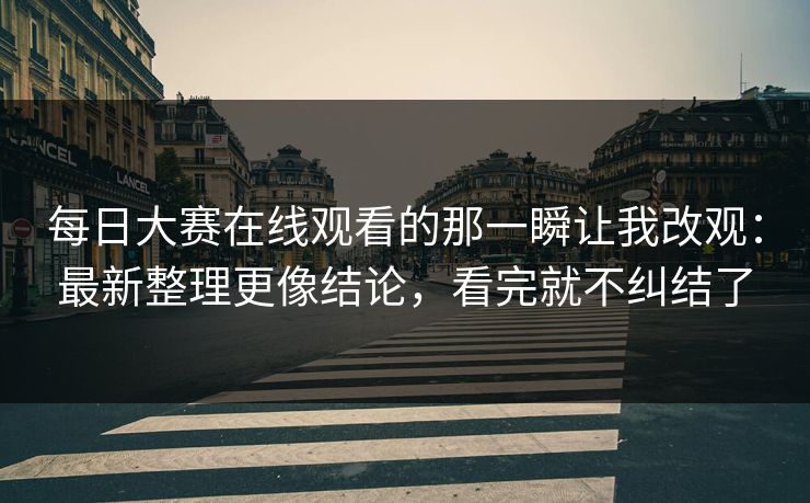 每日大赛在线观看的那一瞬让我改观：最新整理更像结论，看完就不纠结了