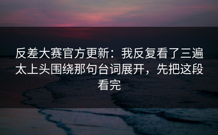 反差大赛官方更新：我反复看了三遍太上头围绕那句台词展开，先把这段看完