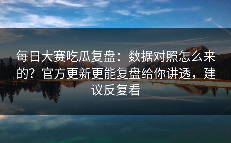 每日大赛吃瓜复盘：数据对照怎么来的？官方更新更能复盘给你讲透，建议反复看