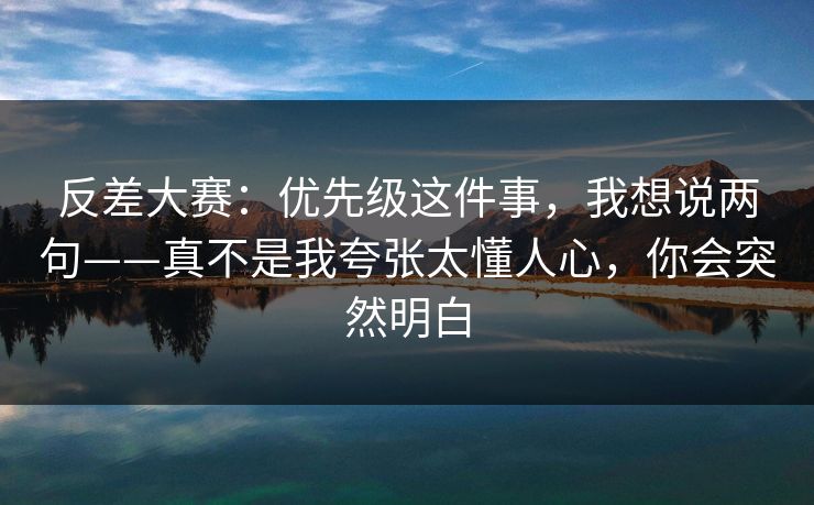 反差大赛：优先级这件事，我想说两句——真不是我夸张太懂人心，你会突然明白