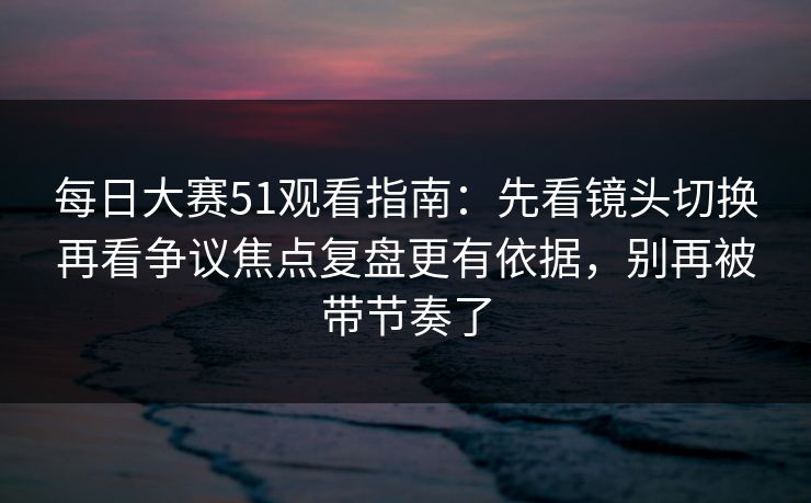 每日大赛51观看指南：先看镜头切换再看争议焦点复盘更有依据，别再被带节奏了
