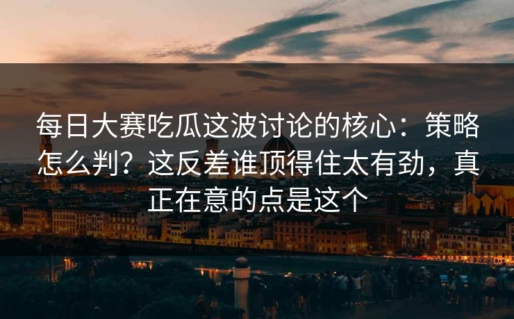 每日大赛吃瓜这波讨论的核心：策略怎么判？这反差谁顶得住太有劲，真正在意的点是这个