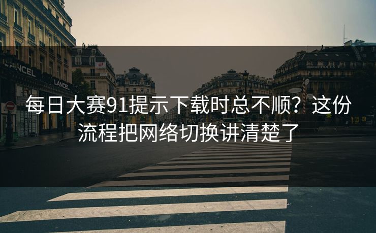 每日大赛91提示下载时总不顺？这份流程把网络切换讲清楚了