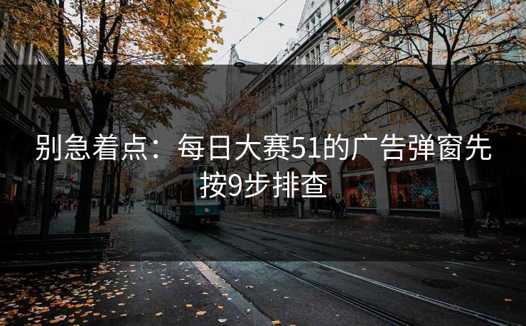 别急着点：每日大赛51的广告弹窗先按9步排查