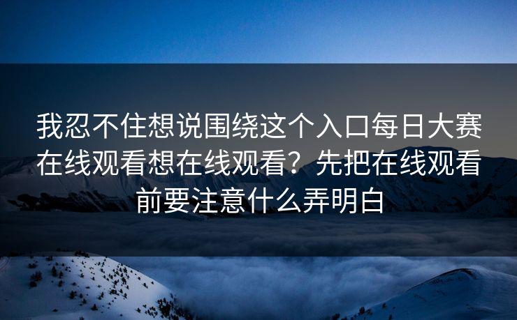我忍不住想说围绕这个入口每日大赛在线观看想在线观看？先把在线观看前要注意什么弄明白