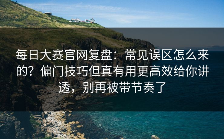 每日大赛官网复盘：常见误区怎么来的？偏门技巧但真有用更高效给你讲透，别再被带节奏了