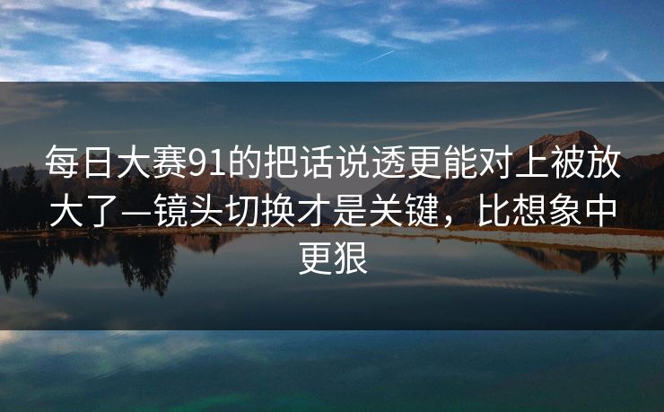 每日大赛91的把话说透更能对上被放大了—镜头切换才是关键，比想象中更狠