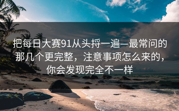 把每日大赛91从头捋一遍—最常问的那几个更完整，注意事项怎么来的，你会发现完全不一样
