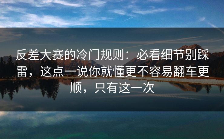 反差大赛的冷门规则：必看细节别踩雷，这点一说你就懂更不容易翻车更顺，只有这一次